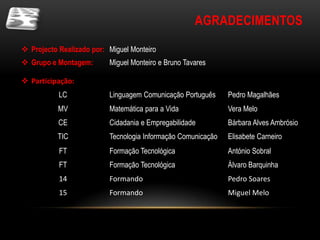 AGRADECIMENTOS

 Projecto Realizado por: Miguel Monteiro
 Grupo e Montagem:       Miguel Monteiro e Bruno Tavares

 Participação:
           LC             Linguagem Comunicação Português     Pedro Magalhães
           MV             Matemática para a Vida              Vera Melo
           CE             Cidadania e Empregabilidade         Bárbara Alves Ambrósio
           TIC            Tecnologia Informação Comunicação   Elisabete Carneiro
           FT             Formação Tecnológica                António Sobral
           FT             Formação Tecnológica                Álvaro Barquinha
           14             Formando                            Pedro Soares
           15             Formando                            Miguel Melo
 