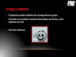 OBJECTIVO
• O objectivo deste trabalho foi conseguido em grupo.
• Consiste em reutilizar material informático de forma a criar
  objectos de arte.


• Vai ficar lindoooo
 