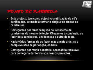 PONTO DE PARTIDA
• Este projecto tem como objectivo a utilização de cd’s
  danificados, de modo a formar o abajour de ambos os
  candeeiros.
• Começamos por fazer pesquisa na Net acerca de
  candeeiros de mesa e de tecto. Chegamos á conclusão de
  fazer dois candeeiros, um de mesa e outro de tecto.
• Havia várias formas de os fazer, mas a mais artística e
  complexa seriam, por opção, os Cd’s.
• Começamos por reunir o material necessário reciclável
  para começar a dar forma aos nossos projectos.
 
