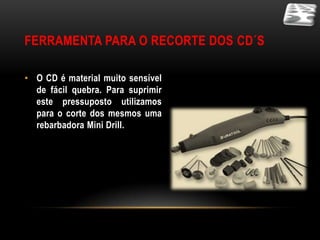 FERRAMENTA PARA O RECORTE DOS CD´S

• O CD é material muito sensível
  de fácil quebra. Para suprimir
  este pressuposto utilizamos
  para o corte dos mesmos uma
  rebarbadora Mini Drill.
 