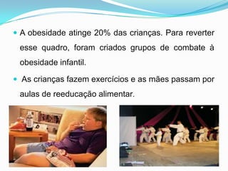 A obesidade atinge 20% das crianças. Para reverter esse quadro, foram criados grupos de combate à obesidade infantil. As crianças fazem exercícios e as mães passam por aulas de reeducação alimentar.