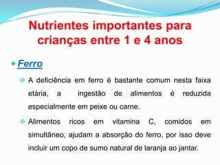 Nutrientes importantes para crianças entre 1 e 4 anosFerroA deficiência em ferro é bastante comum nesta faixa etária, a  ingestão de alimentos é reduzida especialmente em peixe ou carne.