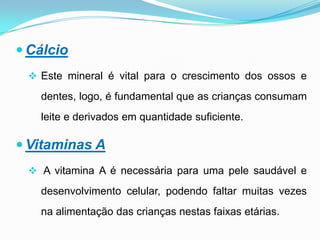 Alimentos ricos em vitamina C, comidos em simultâneo, ajudam a absorção do ferro, por isso deve incluir um copo de sumo natural de laranja ao jantar.CálcioEste mineral é vital para o crescimento dos ossos e dentes, logo, é fundamental que as crianças consumam leite e derivados em quantidade suficiente.Vitaminas A A vitamina A é necessária para uma pele saudável e desenvolvimento celular, podendo faltar muitas vezes na alimentação das crianças nestas faixas etárias.Vitaminas CÉ importante para o sistema imunitário e crescimento. Ajuda a absorção de ferro, em particular de fontes vegetais. As frutas e legumes são excelentes fontes de vitamina C.Vitaminas DÉ essencial para o metabolismo do cálcio e pode até ser sintetizada pela acção do sol através da pele. 