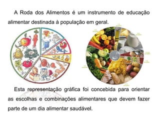 A Roda dos Alimentos é um instrumento de educação alimentar destinada à população em geral.Esta representação gráfica foi concebida para orientar as escolhas e combinações alimentares que devem fazer parte de um dia alimentar saudável.