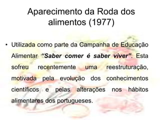 Aparecimento da Roda dos alimentos (1977)Utilizada como parte da Campanha de Educação Alimentar “Saber comer é saber viver”. Esta sofreu recentemente uma reestruturação, motivada pela evolução dos conhecimentos científicos e pelas alterações nos hábitos alimentares dos portugueses.