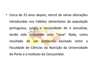 Cerca de 25 anos depois, mercê de várias alterações introduzidas nos hábitos alimentares da população portuguesa, surgiu a necessidade de a actualizar, tendo sido concebida uma "nova" Roda, como resultado de um protocolo assinado entre a Faculdade de Ciências da Nutrição da Universidade do Porto e o Instituto do Consumidor.