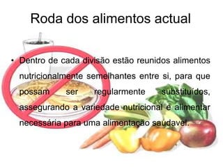 Roda dos alimentos actualDentro de cada divisão estão reunidos alimentos nutricionalmente semelhantes entre si, para que possam ser regularmente substituídos, assegurando a variedade nutricional e alimentar necessária para uma alimentação saudavel.