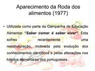Aparecimento da Roda dos alimentos (1977)Utilizada como parte da Campanha de Educação Alimentar “Saber comer é saber viver”. Esta sofreu recentemente uma reestruturação, motivada pela evolução dos conhecimentos científicos e pelas alterações nos hábitos alimentares dos portugueses.