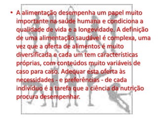 A alimentação desempenha um papel muito importante na saúde humana e condiciona a qualidade de vida e a longevidade. A definição de uma alimentação saudável é complexa, uma vez que a oferta de alimentos é muito diversificada e cada um tem características próprias, com conteúdos muito variáveis de caso para caso. Adequar esta oferta às necessidades - e preferências - de cada indivíduo é a tarefa que a ciência da nutrição procura desempenhar.