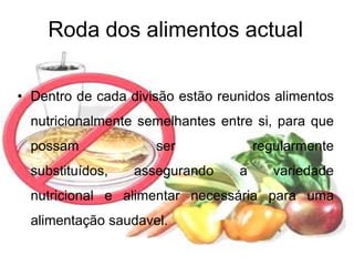 Roda dos alimentos actualDentro de cada divisão estão reunidos alimentos nutricionalmente semelhantes entre si, para que possam ser regularmente substituídos, assegurando a variedade nutricional e alimentar necessária para uma alimentação saudavel.