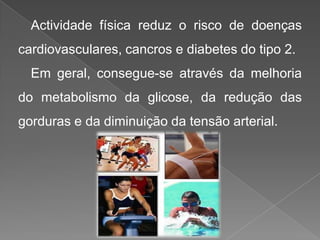 Actividade física reduz o risco de doenças cardiovasculares, cancros e diabetes do tipo 2. Em geral, consegue-se através da melhoria do metabolismo da glicose, da redução das gorduras e da diminuição da tensão arterial.