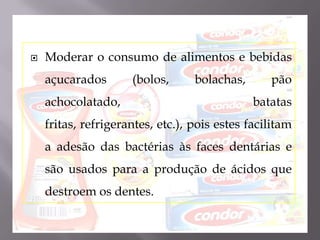 Moderar o consumo de alimentos e bebidas açucarados (bolos, bolachas, pão achocolatado, batatas fritas, refrigerantes, etc.), pois estes facilitam a adesão das bactérias às faces dentárias e são usados para a produção de ácidos que destroem os dentes.
