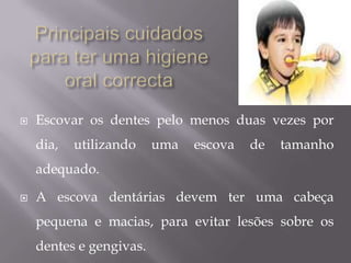 Principais cuidados para ter uma higiene oral correcta Escovar os dentes pelo menos duas vezes por dia, utilizando uma escova de tamanho adequado. A escova dentárias devem ter uma cabeça pequena e macias, para evitar lesões sobre os dentes e gengivas.