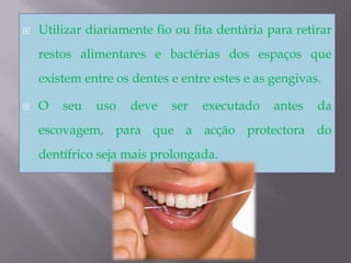 Utilizar diariamente fio ou fita dentária para retirar restos alimentares e bactérias dos espaços que existem entre os dentes e entre estes e as gengivas. O seu uso deve ser executado antes da escovagem, para que a acção protectora do dentífrico seja mais prolongada. 
