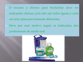 O recurso a elixires para bochechar deve ter indicações clínicas, pois não são todos iguais e cada um tem aplicações bastante diferentes. Deve por esse motivo seguir as indicações dos profissionais de saúde oral.