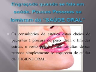 Engraçado quando se fala em saúde, Poucas Pessoas se lembram da “SAÚDE ORAL”Os consultórios de estética estão cheios de pacientes à procura do peso ideal, o fim das estrias, o rosto perfeito, mas…muitas dessas pessoas simplesmente se esquecem de cuidar da  HIGIENE ORAL.