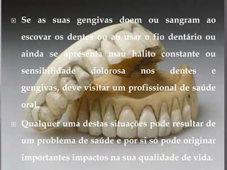 Se as suas gengivas doem ou sangram ao escovar os dentes ou ao usar o fio dentário ou ainda se apresenta mau hálito constante ou sensibilidade dolorosa nos dentes e gengivas, deve visitar um profissional de saúde oral.Qualquer uma destas situações pode resultar de um problema de saúde e por si só pode originar importantes impactos na sua qualidade de vida.
