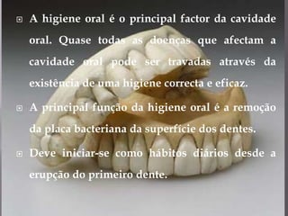A higiene oral é o principal factor da cavidade oral. Quase todas as doenças que afectam a cavidade oral pode ser travadas através da existência de uma higiene correcta e eficaz.A principal função da higiene oral é a remoção da placa bacteriana da superfície dos dentes.Deve iniciar-se como hábitos diários desde a erupção do primeiro dente.