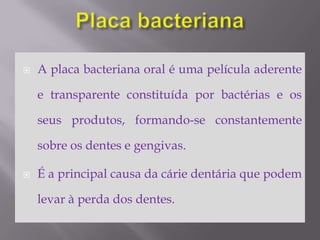 Placa bacterianaA placa bacteriana oral é uma película aderente e transparente constituída por bactérias e os seus produtos, formando-se constantemente sobre os dentes e gengivas. É a principal causa da cárie dentária que podem levar à perda dos dentes.