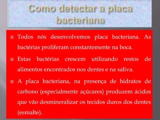 Como detectar a placa bacterianaTodos nós desenvolvemos placa bacteriana. As bactérias proliferam constantemente na boca. Estas bactérias crescem utilizando restos de alimentos encontrados nos dentes e na saliva. A placa bacteriana, napresença de hidratos de carbono (especialmente açúcares) produzem ácidos que vão desmineralizar os tecidos duros dos dentes    (esmalte).