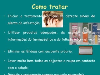 Como tratar Iniciar o tratamento logo que se detecte  sinais de alerta  de infestação; Utilizar produtos adequados, de acordo com as informações do farmacêutico e do folheto informativo;  Eliminar as lêndeas com um pente próprio;  Lavar muito bem todos os objectos e roupa em contacto com o cabelo;  Repetir o tratamento sempre que seja necessário.  