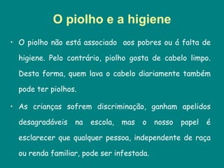 O piolho e a higiene O piolho não está associado  aos pobres ou á falta de higiene. Pelo contrário, piolho gosta de cabelo limpo. Desta forma, quem lava o cabelo diariamente também pode ter piolhos.  As crianças sofrem discriminação, ganham apelidos desagradáveis na escola, mas o nosso papel é esclarecer que qualquer pessoa, independente de raça ou renda familiar, pode ser infestada.  