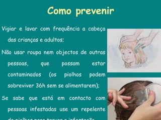 Como prevenir Vigiar e lavar com frequência a cabeça das crianças e adultos;  Não usar roupa nem objectos de outras pessoas, que possam estar contaminados (os piolhos podem sobreviver 36h sem se alimentarem);  Se sabe que está em contacto com pessoas infestadas use um repelente de piolhos para travar a infestação . 