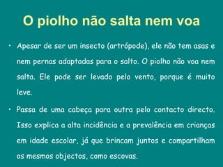 O piolho não salta nem voa Apesar de ser um insecto (artrópode), ele não tem asas e nem pernas adaptadas para o salto. O piolho não voa nem salta. Ele pode ser levado pelo vento, porque é muito leve.  Passa de uma cabeça para outra pelo contacto directo. Isso explica a alta incidência e a prevalência em crianças em idade escolar, já que brincam juntos e compartilham os mesmos objectos, como escovas.  