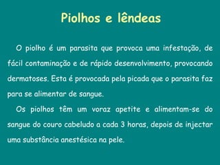Piolhos e lêndeas O piolho é um parasita que provoca uma infestação, de fácil contaminação e de rápido desenvolvimento, provocando dermatoses. Esta é provocada pela picada que o parasita faz para se alimentar de sangue.  Os piolhos têm um voraz apetite e alimentam-se do sangue do couro cabeludo a cada 3 horas, depois de injectar uma substância anestésica na pele.  
