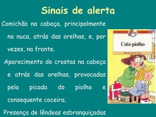 Sinais de alerta Comichão na cabeça, principalmente na nuca, atrás das orelhas, e, por vezes, na fronte. Aparecimento de crostas na cabeça e atrás das orelhas, provocadas pela picada do piolho e consequente coceira. Presença de lêndeas esbranquiçadas presas ao cabelo. 