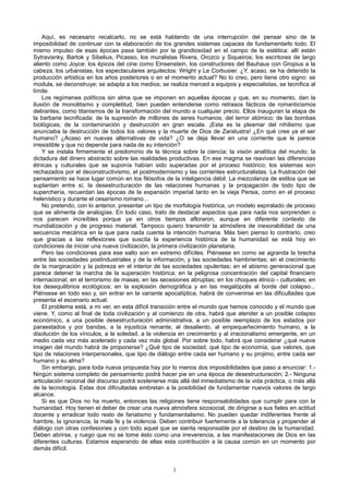 Aquí, es necesario recalcarlo, no se está hablando de una interrupción del pensar sino de la
imposibilidad de continuar con la elaboración de los grandes sistemas capaces de fundamentarlo todo. El
mismo impulso de esas épocas pasa también por la grandiosidad en el campo de la estética: allí están
Sytravisnky, Bartok y Sibelius, Picasso, los muralistas Rivera, Orozco y Siqueiros; los escritores de largo
aliento como Joyce; los épicos del cine como Einsenstein, los constructores del Bauhaus con Gropius a la
cabeza; los urbanistas, los espectaculares arquitectos: Wright y Le Corbusier. ¿Y, acaso, se ha detenido la
producción artística en los años posteriores o en el momento actual? No lo creo, pero tiene otro signo: se
modula, se deconstruye; se adapta a los medios; se realiza merced a equipos y especialistas, se tecnifica al
límite.
Los regímenes políticos sin alma que se imponen en aquellas épocas y que, en su momento, dan la
ilusión de monolitismo y completitud, bien pueden entenderse como retrasos fácticos de romanticismos
delirantes, como titanismos de la transformación del mundo a cualquier precio. Ellos inauguran la etapa de
la barbarie tecnificada: de la supresión de millones de seres humanos; del terror atómico; de las bombas
biológicas; de la contaminación y destrucción en gran escala. ¡Esta es la pleamar del nihilismo que
anunciaba la destrucción de todos los valores y la muerte de Dios de Zaratustra! ¿En qué cree ya el ser
humano? ¿Acaso en nuevas alternativas de vida? ¿O se deja llevar en una corriente que le parece
irresistible y que no depende para nada de su intención?
Y se instala firmemente el predominio de la técnica sobre la ciencia; la visión analítica del mundo; la
dictadura del dinero abstracto sobre las realidades productivas. En ese magma se reavivan las diferencias
étnicas y culturales que se suponía habían sido superadas por el proceso histórico; los sistemas son
rechazados por el deconstructivismo, el postmodernismo y las corrientes estructuralistas. La frustración del
pensamiento se hace lugar común en los filósofos de la inteligencia débil. La mezcolanza de estilos que se
suplantan entre sí, la desestructuración de las relaciones humanas y la propagación de todo tipo de
superchería, recuerdan las épocas de la expansión imperial tanto en la vieja Persia, como en el proceso
helenístico y durante el cesarismo romano...
No pretendo, con lo anterior, presentar un tipo de morfología histórica, un modelo espiralado de proceso
que se alimenta de analogías. En todo caso, trato de destacar aspectos que para nada nos sorprenden o
nos parecen increíbles porque ya en otros tiempos afloraron, aunque en diferente contexto de
mundialización y de progreso material. Tampoco quiero transmitir la atmósfera de inexorabilidad de una
secuencia mecánica en la que para nada cuenta la intención humana. Más bien pienso lo contrario, creo
que gracias a las reflexiones que suscita la experiencia histórica de la humanidad se está hoy en
condiciones de iniciar una nueva civilización, la primera civilización planetaria.
Pero las condiciones para ese salto son en extremo difíciles. Piénsese en como se agranda la brecha
entre las sociedades postindustriales y de la información, y las sociedades hambrientas; en el crecimiento
de la marginación y la pobreza en el interior de las sociedades opulentas; en el abismo generacional que
parece detener la marcha de la superación histórica; en la peligrosa concentración del capital financiero
internacional; en el terrorismo de masas; en las secesiones abruptas; en los choques étnico - culturales; en
los desequilibrios ecológicos; en la explosión demográfica y en las megalópolis al borde del colapso...
Piénsese en todo eso y, sin entrar en la variante apocalíptica, habrá de convenirse en las dificultades que
presenta el escenario actual.
El problema está, a mi ver, en esta difícil transición entre el mundo que hemos conocido y el mundo que
viene. Y, como al final de toda civilización y al comienzo de otra, habrá que atender a un posible colapso
económico, a una posible desestructuración administrativa, a un posible reemplazo de los estados por
paraestados y por bandas, a la injusticia reinante, al desaliento, al empequeñecimiento humano, a la
disolución de los vínculos, a la soledad, a la violencia en crecimiento y al irracionalismo emergente, en un
medio cada vez más acelerado y cada vez más global. Por sobre todo, habrá que considerar ¿qué nueva
imagen del mundo habrá de proponerse? ¿Qué tipo de sociedad, qué tipo de economía, que valores, que
tipo de relaciones interpersonales, que tipo de diálogo entre cada ser humano y su projimo, entre cada ser
humano y su alma?
Sin embargo, para toda nueva propuesta hay por lo menos dos imposibilidades que paso a enunciar: 1.-
Ningún sistema completo de pensamiento podrá hacer pie en una época de desestructuración; 2.- Ninguna
articulación racional del discurso podrá sostenerse más allá del inmediatismo de la vida práctica, o más allá
de la tecnología. Estas dos dificultadas embretan a la posibilidad de fundamentar nuevos valores de largo
alcance.
Si es que Dios no ha muerto, entonces las religiones tiene responsabilidades que cumplir para con la
humanidad. Hoy tienen el deber de crear una nueva atmósfera sicosocial, de dirigirse a sus fieles en actitud
docente y erradicar todo resto de fanatismo y fundamentalismo. No pueden quedar indiferentes frente al
hambre, la ignorancia, la mala fe y la violencia. Deben contribuir fuertemente a la tolerancia y propender al
diálogo con otras confesiones y con todo aquel que se sienta responsable por el destino de la humanidad.
Deben abrirse, y ruego que no se tome ésto como una irreverencia, a las manifestaciones de Dios en las
diferentes culturas. Estamos esperando de ellas esta contribución a la causa común en un momento por
demás difícil.
1
 