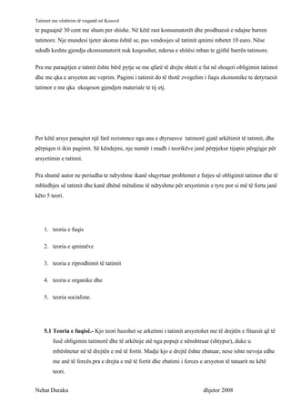 Tatimet me vështrim të veqantë në Kosovë
te paguajnë 30 cent me shum per shishe. Në këtë rast konsumatorët dhe prodhuesit e ndajne barren
tatimore. Nje mundesi tjeter akoma është se, pas vendosjes së tatimit qmimi mbetet 10 euro. Nëse
ndodh keshtu gjendja ekonsumatorit nuk keqesohet, ndersa e shitësi mban te gjithë barrën tatimore.

Pra me paraqitjen e tatmit ështe bërë pytje se me qfarë të drejte shteti e fut në shoqeri obligimin tatimot
dhe me qka e arsyeton ate veprim. Pagimi i tatimit do të thotë zvogelim i fuqis ekonomike te detyruesit
tatimor e me qka ekeqeson gjendjen materiale te tij etj.




Per këtë arsye paraqitet një farë rezistence nga ana e dtyruesve tatimorë gjatë arkëtimit të tatimit, dhe
përpiqen ti ikin pagimit. Së këndejmi, nje numër i madh i teorikëve janë përpjekur tijapin përgjigje për
arsyetimin e tatimit.

Pra shumë autor ne periudha te ndryshme ikanë shqyrtuar problemet e futjes së obligimit tatimor dhe të
mbledhjes së tatimit dhe kanë dhënë mëndime të ndryshme për arsyetimin e tyre por si më të forta janë
këto 5 teori.




    1. teoria e fuqis

    2. teoria e qmimëve

    3. teoria e riprodhimit të tatimit

    4. teoria e organike dhe

    5. teoria socialiste.




    5.1 Teoria e fuqisë.- Kjo teori bazohet se arketimi i tatimit arsyetohet me të drejtën e fituesit që të
        fusë obligimin tatimorë dhe të arkëtoje atë nga popujt e nënshtruar (shtypur), duke u
        mbështetur në të drejtën e më të fortit. Madje kjo e drejtë ështe zbatuar, nese ishte nevoja edhe
        me anë të forcës.pra e drejta e më të fortit dhe zbatimi i forces e arsyeton të tatuarit ne këtë
        teori.


Nehat Duraku                                                               dhjetor 2008
 