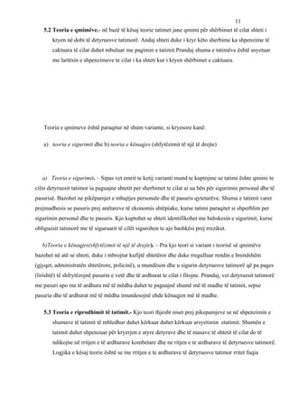 11
    5.2 Teoria e qmimëve.- në bazë të kësaj teorie tatimet jane qmimi për shërbimet të cilat shteti i
        kryen në dobi të detyruesve tatimorë. Andaj shteti duke i kryr këto sherbime ka shpenzime të
        caktuara të cilat duhet mbuluar me pagimin e tatimit.Prandaj shuma e tatimëve është asyetuar
        me lartësin e shpenzimeve te cilat i ka shteti kur i kryen shërbimet e caktuara.




    Teoria e qmimeve është paraqitur në shum variante, si kryesore kanë:

    a) teoria e sigurimit dhe b) teoria e kënaqjes (shfytëzimit të një të drejte)




   a) Teoria e sigurimit. – Sipas vet emrit te ketij varianti mund te kuptojme se tatimi ështe qmimi te
cilin detyruesit tatimor ia paguajne shtetit per sherbimet te cilat ai ua bën për sigurimin personal dhe të
pasurisë. Bazohet ne pikëpamjet e mbajtjes personale dhe të pasuris qytetarëve. Shuma e tatimit varet
prejmadhesis se pasuris prej anëtareve të ekonomis shtëpiake, kurse tatimi paraqitet si shperblim per
sigurimin personal dhe te pasuris. Kjo kuptohet se shteti identifikohet me bahskesin e sigurimit, kurse
obliguesit tatimorë me të siguruarit të cilët sigurohen te ajo bashkësi prej rrezikut.

   b)Teoria e kënaqjes(shfytëzimit të një të drejte). – Pra kjo teori si variant i teorisë së qmimëve
bazohet në atë se shteti, duke i mbrojtur kufijtë shtetëror dhe duke rregulluar rendin e brendshëm
(gjyqet, administratën shtetërore, policinë), u mundëson dhe u sigurin detyruesve tatimorë që pa pages
(lirishtë) të shfrytëzojnë pasurin e vetë dhe të ardhurat te cilat i fitojne. Prandaj, vet detyruesit tatimorë
me pasuri apo me të ardhura më të mëdha duhet te paguajnë shumë më të madhe të tatimit, sepse
pasuria dhe të ardhurat më të mëdha imundesojnë ehde kënaqjen më të madhe.

    5.3 Teoria e riprodhimit të tatimit.- Kjo teori thjesht niset prej pikepamjeve se në shpenzimin e
        shumave të tatimit të mbledhur duhet kërkuar duhet kërkuar arsyetimin etatimit. Shumën e
        tatimit duhet shpenzuar për kryerjen e atyre detyrave dhe të masave të shtetit të cilat do të
        ndikojne në rritjen e të ardhurave kombetare dhe ne ritjen e te ardhurave të detyruesve tatimorë.
        Logjika e kësaj teorie është se me rritjen e te ardhurave të detyruesve tatimor rritet fuqia
 