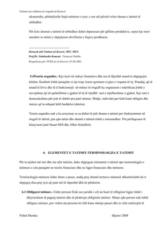 Tatimet me vështrim të veqantë në Kosovë
        ekonomike, përkatësisht fuqia tatimore e tyre, e me atë përsëri rritet shuma e tatimit të
        mbledhur.

        Për kete shumat e tatimit të mbledhur duhet shpenzuar për qëllime produktive, sepse kjo teori
        mendon se tatimi e shpejteson zhvillimin e fuqive prodhuese.

        _________________________
        Doracak mbi Tatimet në Kosovë, 2007, MEF.
        Prof.Dr. Sabahudin Komoni. Financat Publike
        Rregullorja për TVSH-në në Kosovë, 01.08.2001.




         5.4Teoria organike.- Kjo teori në mënyr ilustrative dhe me të thjeshtë mund ta shpjegojm
        kështu: Kushteti është paraqitur si nje trup, kurse qytetaret si pjes e veqanta të tij. Prandaj, që të
        mund të lëviz dhe të d funksionojë në mënyr të rregullt ky organizem i nderlikuar,është e
        nevojshme që në qarkullimin e gjakut të tij të rrjedhë sasi e mjaftueshme e gjakut. Kjo sasi e
        domosdoshme për jetë të shtëtit pra janë tatimet. Madje, individet per këtë kanë obligim dhe
        interes që ta mbajnë këtë bashkësi (shtetin).

        Teoria organike nuk e ka arsyetuar se sa duhet të jetë shuma e tatimit per funksionimin në
        rregull të shtetit, pra qdo tatim dhe shumë e tatimit është e mirseardhur. Pra perfaqesues të
        kësaj teori janë Stuart Mill dhe Alber Schafferit.




                    6. ELEMENTET E TATIMIT-TERMINOLOGJIA E TATIMIT

Për ta njohur më mir dhe me afer tatimin, duke shpjeguar elementet e tatimit apo terminologjin e
tatimore e cila paraqitet ne teorin financiare dhe ne ligjet financiare dhe tatimore.

Terminologjia tatimore ështe shum e pasur, andaj prej shumë termave tatimorë shkurtimishtë do ti
shpjegoj disa prej tyre që janë më të shpeshtë dhë në përdorim.

  6.1 Obliguesi tatimor.- Eshte personi fizik ose juridik i cili ne bazë të obligimit ligjor është i
      dëtyrueshem të paguaj tatimin dhe të plotësojn obligimin tatimor. Mirpo qdo person nuk është
      obligues tatimor, por vetëm ata persona të cilët kane ndonje pasuri dhe te cilet realizojnë të


Nehat Duraku                                                                dhjetor 2008
 