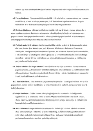 13
     ardhura nga puna dhe kapitali.Obliguesi tatimor ndryshe quhet edhe subjekti tatimor ose borxhliu
     tatimor.

 6.2 Paguesi tatimor.- Eshte personi fizik ose juridik i cili, në të vërtet e paguan tatimin ose e paguan
     me qëllim që ta bartë ne ndonje person tjtër, i cili do ta mbante ngarkesen tatimore. Paguesi
     tatimor nuk do të thotë domosdo të jetë njëhkosisht edhe obligues tatimor.

 6.3 Destinuesi tatimor.- eshte personi fizik ose juridik, i cili me të vërtet, e paguan tatimin dhe e
mban ngarkesen tatimore. Destinuesi tatimor ështe zakonishtviktimë e bartjes së tatimit nga ana e
paguesit tatimor.Nese paguesi tatimor nuk ka sukses që ta bartë pagimi e tatimit në persona t tjerë,
atëherë paguesi tatimor njëhëkosisht është edhe destinuesi tatimor.

 6.4 Pushteti (autoriteti) tatimor.- Janë organet juridike-publike ne dobi të të cilave paguhet tatimi
     dhe kontributet e tjera. Këto organe janë : Komuna, Administrata Tatimore e Kosoves etj.
     Perndryshe, termi pushtet (autoritet) tatimor perdoret për te caktuar: 1) njesin politike territoriale,
     e cila ka te drejtë të fut obligimin tatimor, pra e cila ka sovranitetin financiarë, pamvarsisht nga
     ajo se kujt i takojnë të hyrat e mbledhura nga tatimi, dhe 2) organet financiare, te cilat kryejne
     prerjen dhe arkëtimi e tatimit.

 6.5 Aftesia tatimore ose fuqia tatimore.- Paraqet aftesin ose fuqin ekonomike e cila e mundeson
     pagimin e tatimit. Aftesia tatimore ështe baza në krijimin e raportit në mes te pushteti tatimor dhe
     obliguesit tatimor. Shumë me rendesi është vlersimi i drejte i aftesis (fuqisë) tatimore nga aspekti
     i realizimittë qëllimeve te politikes tatimore.

  6.6 Burimi tatimor.- Jane ato te mira ( mjetet materiale) të cilat i ka obliguesi tatimor, per të cilat
paguan tatim. Burimi tatimor mund te jene te hyrat. Përkatësisht të ardhurat, kurse pasuria në raste të
jashtëzakonshme.

 6.7 Objekti tatimor.- Objekti tatimor është qdo gjendje faktike ekonomike e cila i jep shaks
     ligjedhenesit që të fusë ndonje formë të tatimit. Objekti tatimor mund të jënë faktet, sendet ,
     shuma e parave, veprimtaria ekonomike dhe transaksionet juridike-ekonomike të cilat përbejne
     bazen për futjen e obligimeve tatimore.

 6.8 Baza tatimore.- Paraqet madhesin ose vleren e cila sherben per caktimin e lartesis së tatimit.
     Baza tatimore te llojet e ndryshme të tatimit ndryshon p.sh. te tatimi ne bujqesi baza tatimore
     është e hyra kadastrale, te tatimi ne trashëgim vlera e trasheguar, te tatimi në qarkullim të
     produkteve baza tatimore sherben qmimi i produktit etj.
 