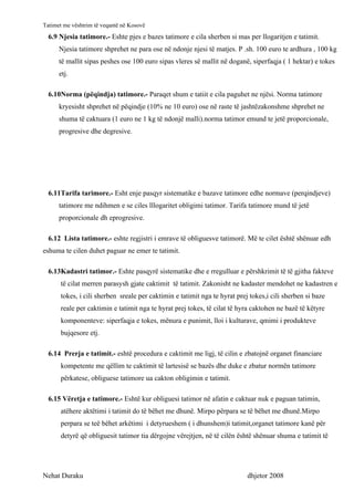 Tatimet me vështrim të veqantë në Kosovë
  6.9 Njesia tatimore.- Eshte pjes e bazes tatimore e cila sherben si mas per llogaritjen e tatimit.
      Njesia tatimore shprehet ne para ose në ndonje njesi të matjes. P .sh. 100 euro te ardhura , 100 kg
      të mallit sipas peshes ose 100 euro sipas vleres së mallit në doganë, siperfaqja ( 1 hektar) e tokes
      etj.

  6.10Norma (pëqindja) tatimore.- Paraqet shum e tatiit e cila paguhet ne njësi. Norma tatimore
      kryesisht shprehet në pëqindje (10% ne 10 euro) ose në raste të jashtëzakonshme shprehet ne
      shuma të caktuara (1 euro ne 1 kg të ndonjë malli).norma tatimor emund te jetë proporcionale,
      progresive dhe degresive.




  6.11Tarifa tarimore.- Esht enje pasqyr sistematike e bazave tatimore edhe normave (perqindjeve)
      tatimore me ndihmen e se ciles lllogaritet obligimi tatimor. Tarifa tatimore mund të jetë
      proporcionale dh eprogresive.

  6.12 Lista tatimore.- eshte regjistri i emrave të obliguesve tatimorë. Më te cilet është shënuar edh
eshuma te cilen duhet paguar ne emer te tatimit.

  6.13Kadastri tatimor.- Eshte pasqyrë sistematike dhe e rregulluar e përshkrimit të të gjitha fakteve
      të cilat merren parasysh gjate caktimit të tatimit. Zakonisht ne kadaster mendohet ne kadastren e
      tokes, i cili sherben sreale per caktimin e tatimit nga te hyrat prej tokes,i cili sherben si baze
      reale per caktimin e tatimit nga te hyrat prej tokes, të cilat të hyra caktohen ne bazë të këtyre
      komponenteve: siperfaqja e tokes, mënura e punimit, lloi i kulturave, qmimi i produkteve
      bujqesore etj.

  6.14 Prerja e tatimit.- eshtë procedura e caktimit me ligj, të cilin e zbatojnë organet financiare
      kompetente me qëllim te caktimit të lartesisë se bazës dhe duke e zbatur normën tatimore
      përkatese, obliguese tatimore ua cakton obligimin e tatimit.

  6.15 Vëretja e tatimore.- Eshtë kur obliguesi tatimor në afatin e caktuar nuk e paguan tatimin,
      atëhere aktëtimi i tatimit do të bëhet me dhunë. Mirpo përpara se të bëhet me dhunë.Mirpo
      perpara se teë bëhet arkëtimi i detyrueshem ( i dhunshem)i tatimit,organet tatimore kanë për
      detyrë që obliguesit tatimor tia dërgojne vërejtjen, në të cilën është shënuar shuma e tatimit të




Nehat Duraku                                                               dhjetor 2008
 