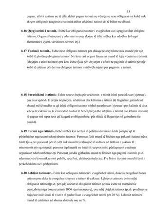 15
      paguar, afati i caktuar ne të cilin duhet paguar tatimi me vëretje se nese obliguesi me kohë nuk
      ekryen obligimin (oagimin e tatimit) atëher arkëtimii tatimit do të bëhet me dhunë.

 6.16 Qregjistrimi i tatimit.- Eshte kur obliguesit tatimor i zvogëlohet ose i qregjistrohet obligimi
      tatimor. Organet financiare e ndermarrin onje aksion të tille atëher kur ndodhin fatkeqsi
      elementare ( zjarri, vërshimet, tërmeti etj.)

 6.17 Vonimi i tatimit.- Eshte nese obliguesi tatimor per shkaqe të arsyeshme nuk mundë për nje
      kohë të plotësoj obligimin tatimor. Ne kete rast organi financiar mund të lejoj vonimin e tatimit
      (shtyrjen e afatit tatimor),pra ketu është fjala për shtyerjen e aftatit te pagimit të tatimit për nje
      kohë të caktuar për deri sa obliguesi tatimor ti mbledh mjetet per pagimin e tatimit.




 6.18 Parashikimi i tatimit.- Eshte nese e drejta për arkëtimin e ttimit është parashkruar (vjetruar),
      pas disa vjetësh. E drejta në prerjen, arkëtimin dhe kthimin e tatimit (të llogaritur gabiisht në
      shumë më të madhe se që është obligimi tatimor) është parashtruar (vjetruar) pas kalimit të disa
      viteve të caktuar ne te cilat është dashur të bëhet prerja dhe arkëtimi i tatimit ose kthimi i tatimit
      të paguar më teper sesa që ka qenë e obligueshme, për shkak të llogaritjes së gabushme (te
      pasakt).

 6.19 Lirimi nga tatimit.- Bëhet atëher kur ne baz të politikes tatimore ështe parapar që të
përjashtohet nga tatimi ndonj eburim tatimor. Personat fizik mund të lirohen nga pakimi i tatimit nëse
është fjala për personat për të cilët nuk mund të realizojnë të ardhura në lartësin e caktuar të
minimumit për egzistencë, persona diplomatik ne bazë të reciprocitetit, përfaqsuesit e ndonje
organizate nderkombetare etj. Personat juridik gjithashtu mund te lirohen nga pagimi i tatimit, p.sh.
ndermarrjet e komunikacionit publik, ujsjellsit, elektrocentralet etj. Pra lirimi i tatimi tmund të jetë i
përkohëshëm ose i përhershëm.

 6.20 Lehtësit tatimore.- Eshte kur obloguesi tatimorë i zvogëlohet tatimi, duke ia zvogeluar bazen
      tatimoreose duke ia zvogeluar shumen e tatimit të caktuar. Lehtesia tatimore behet ndaj
      obliguesit tatimor(p.sh. për qdo anëtar të obliguesit tatimor qe nuk është në marrdhenie
      pune,zbritet nga baza e tatimit 1000 njesi monetare), ose ndaj objektit tatimor (p.sh. prodhuesve
      bujqësor individual të viseve të pazhvilluar u zvogëlohet tatimi për 20 %). Lehtesit tatimore
      mund të caktohen në shuma absolute ose ne %.
 