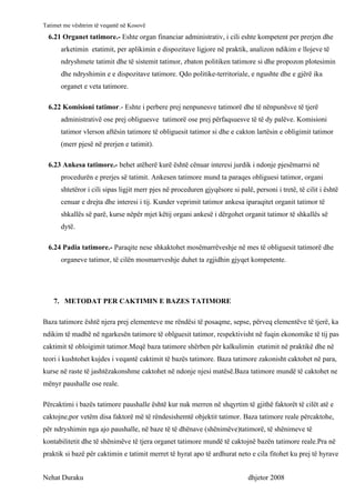 Tatimet me vështrim të veqantë në Kosovë
  6.21 Organet tatimore.- Eshte organ financiar administrativ, i cili eshte kompetent per prerjen dhe
      arketimin etatimit, per aplikimin e dispozitave ligjore në praktik, analizon ndikim e llojeve të
      ndryshmete tatimit dhe të sistemit tatimor, zbaton politiken tatimore si dhe propozon plotesimin
      dhe ndryshimin e e dispozitave tatimore. Qdo politike-territoriale, e ngushte dhe e gjërë ika
      organet e veta tatimore.

  6.22 Komisioni tatimor.- Eshte i perbere prej nenpunesve tatimorë dhe të nënpunësve të tjerë
      administrativë ose prej obliguesve tatimorë ose prej përfaqsuesve të të dy palëve. Komisioni
      tatimor vlerson aftësin tatimore të obliguesit tatimor si dhe e cakton lartësin e obligimit tatimor
      (merr pjesë në prerjen e tatimit).

  6.23 Ankesa tatimore.- behet atëherë kurë është cënuar interesi jurdik i ndonje pjesëmarrsi në
      procedurën e prerjes së tatimit. Ankesen tatimore mund ta paraqes obliguesi tatimor, organi
      shtetëror i cili sipas ligjit merr pjes në proceduren gjyqësore si palë, personi i tretë, të cilit i është
      cenuar e drejta dhe interesi i tij. Kunder veprimit tatimor ankesa iparaqitet organit tatimor të
      shkallës së parë, kurse nëpër mjet këtij organi ankesë i dërgohet organit tatimor të shkallës së
      dytë.

  6.24 Padia tatimore.- Paraqite nese shkaktohet mosëmarrëveshje në mes të obliguesit tatimorë dhe
      organeve tatimor, të cilën mosmarrveshje duhet ta zgjidhin gjyqet kompetente.




    7. METODAT PER CAKTIMIN E BAZES TATIMORE

Baza tatimore është njera prej elementeve me rëndësi të posaqme, sepse, përveq elementëve të tjerë, ka
ndikim të madhë në ngarkesën tatimore të oblguesit tatimor, respektivisht në fuqin ekonomike të tij pas
caktimit të obloigimit tatimor.Meqë baza tatimore shërben për kalkulimin etatimit në praktikë dhe në
teori i kushtohet kujdes i veqantë caktimit të bazës tatimore. Baza tatimore zakonisht caktohet në para,
kurse në raste të jashtëzakonshme caktohet në ndonje njesi matësë.Baza tatimore mundë të caktohet ne
mënyr paushalle ose reale.

Përcaktimi i bazës tatimore paushalle është kur nuk merren në shqyrtim të gjithë faktorët të cilët atë e
caktojne,por vetëm disa faktorë më të rëndesishemtë objektit tatimor. Baza tatimore reale përcaktohe,
për ndryshimin nga ajo paushalle, në baze të të dhënave (shënimëve)tatimorë, të shënimeve të
kontabilitetit dhe të shënimëve të tjera organet tatimore mundë të caktojnë bazën tatimore reale.Pra në
praktik si bazë për caktimin e tatimit merret të hyrat apo të ardhurat neto e cila fitohet ku prej të hyrave


Nehat Duraku                                                                 dhjetor 2008
 