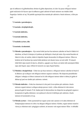 17
apo të ardhurave të gjithmbarshme zbriten të gjitha shpenzimet, të cilat i ka pasur obliguesi tatimor
gjatë realizimit të të hyrave apo të ardhurave.gjatë caktimit të bazës tatimore me rëndësi është
llogaritja e lartësis së saj. Në praktik egzistojnë disa metoda për caktimin e bazës tatimore, e këto pra
janë:

   7.1 metoda e parashenjave,

   7.2 metoda e drejtëpërdrejtë,

   7.3 metoda indirekte,

   7.4 metoda indirekte,

   7.5 medoda zyrtare, dhe

   7.6 metoda e krahasimit.

   7.1 Metoda e parashenjave – Kjo metod është pra kur bza tatimore caktohet në bazë të faktëvë të
        dukshme, në bazë të shenjave të jashtme që shërbejnë si bazë për tatim. Kjo metod bazohet në
        faktet të cilat, në realitet, duhet të shprehin fuqinë ekonomike të obliguesit tatimor. Dikur ne
        kohërat më të hershme kjo metod është përdorur më shumë, kurse sot më rrallë. Të tatuarit
        është bërë sipas numrit të dyerve, dritarëve, ogjaqëve etj. Kurse sot tatimi mbi automjetet bëhet
        sipas akë-fuqisë, sipas vëllimit të motorrit ose sipas fuqisë bartëse.

   7.2 Medoda e drejtpërdrejt – Eshte kur ajo baza tatimore e obliguesit tatimor caktohet në bazë të
        të dhënave që ai dërgon vetë obliguesi tatimor organeve tatimore. Me dispozita parashikohet
        obligimi i mbajtjes së librave tatimorë në të cilët obliguesi tatimor duhet ti shënoj të gjitha të
        dhënat që janë me rëndësi për caktimin e tatimit.

   7.3 Metoda indirekte – Eshte kur shenimet të cilat janë të nevojshme për caktimin e bazës
        tatimore organit tatimor ia dërgon ndonje person i tretë, i cilika shënimet të cilat mirren
        parasysh gjatë të tatuarit. P.sh. bankat janë të detyrueshme me dispozita tua gërgojnë organeve
        kompetente të gjitha shënimet e nevojshme,të cilat do të shërbejne për caktimin e bazës
        tatimore të komitentëve të saj.

   7.4 Metoda zyrtare – Eshte ajometodë kur organi zyrtar nuk i pranon si të sakta shënimet në
        fletëparaqitjen tatimore të cilën e ka dërguar obliguesi tatimor. Kështu, organi tatimor mund te
        vlersoj se shënimet nuk i përgjigjen realitetit, në atoraste vetë organi tatimor fillon ti mbledhë
 