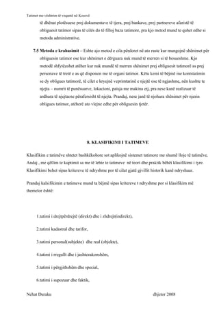 Tatimet me vështrim të veqantë në Kosovë
        të dhënat plotësuese prej dokumentave të tjera, prej bankave, prej partnereve afaristë të
        obliguesit tatimor sipas të cilës do të filloj baza tatimore, pra kjo metod mund te quhet edhe si
        metoda administrative.

    7.5 Metoda e krahasimit – Eshte ajo metod e cila përdoret në ato raste kur mungojnë shënimet për
        obliguesin tatimor ose kur shënimet e dërguara nuk mund të merren si të besueshme. Kjo
        metodë shfytëzohet atëher kur nuk mundë të merren shënimet prej obliguesit tatimorë as prej
        personave të tretë e as që disponon me të organi tatimor. Këtu kemi të bëjmë me kontstatimin
        se dy obligues tatimorë, të cilet e kryejnë veprimtarinë e njejtë ose të ngjashme, nën kushte te
        njejta – numrit të punësuarve, lokacioni, paisja me makina etj, pra nese kanë realizuar të
        ardhura të njejtaose përafersisht të njejta. Prandaj, nese janë të njohura shënimet për njerin
        obligues tatimor, atëherë ato vlejne edhe për obliguesin tjetër.




                                      8. KLASIFIKIMI I TATIMEVE

Klasifikim e tatimëve shtetet bashkëkohore sot aplikojnë sistemet tatimore me shumë lloje të tatimëve.
Andaj , me qëllim te kuptimit sa me të lehte te tatimeve në teori dhe praktik bëhët klasifikimi i tyre.
Klasifikimi behet sipas kritereve të ndryshme por të cilat gjatë gjvillit historik kanë ndryshuar.

Prandaj kalsifikimin e tatimeve mund ta bëjmë sipas kritereve t ndryshme por si klasifikim më
themelor është:




      1.tatimi i drejtpërdrejtë (direkt) dhe i zhdrejt(indirekt),

      2.tatimi kadastral dhe tarifor,

      3.tatimi personal(subjekte) dhe real (objekte),

      4.tatimi i rregullt dhe i jashtezakonshëm,

      5.tatimi i përgjithshëm dhe special,

      6.tatimi i supozuar dhe faktik,


Nehat Duraku                                                               dhjetor 2008
 