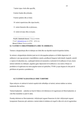 19
     7.tatimi sipas vlerës dhe specifik,

     8.tatimi fundar dhe jofundar,

     9.tatimi qëndror dhe ai lokal,

     10. tatimi repartisione dhe sipas kuotës,

     11. tatimi themelor dhe ai plotesues,

     12. tatimi në natyr dhe ai në para.

     _______________________________
     Prof.Dr. Sabahudin Komoni. Financat Publike
    E-mail: info@atk-ks.org ose në Ëeb: atk-ks.org
    Harvey S. Rosen. Financat publike,
8.1 TATIMET E DREJTPERDREJTA DHE TE ZHDREJTA

Tatimet e drejtperdrejta dhe të zhdrejta me lehtë dhe me thjeshtë mund të kuptohen kështu:

Se tatimet e drejperdrejta (direkte) janë ato të cilat paguhen përpara se të bëhët shpenzimi i të
ardhurave ( pra nga personat e marrëdhënia e punës, prodhuesit bujqesor individualë, tregtarët, autorët
e veprave të ndryshme etj., e pahuajnë tatimin në momentin e realizimit të të ardhurave të tyre, kurse
tatimet indirekte (te zhdrejta) paguhen gjate shpenzimit të të ardhurave ( me rastin e blerjes së
produkteve të ngakruara me tatim paguhet tatimi në qarkullim, TVSH- ja apo dogana të cilat janë të
përfshiera në qmimin e produkteve).




     8.2 TATIMET KADASTRALE DHE TARIFORE

Sipas mënyres së caktimit të tatimit sepektivisht mbledhjes së tatimit, tatimet ndahen ne tatime
kadastrale dhe tarifore.

Tatimet kadastrale – caktohen ne bazë të fakteve (të shënimeve) të regjistruara në librat kadastrale, te
cilat fkte mendohet se janë të sakta.

Prandaj shënimet ne libra kadastrale i shfytëzojnë organet financiare të cilat i shfytezojnë organet
kompetente financiare për caktimin e tatimit duhet të mbahen në rregull si dhe në to do të regjistrohen
 