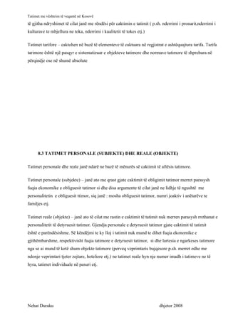 Tatimet me vështrim të veqantë në Kosovë
të gjitha ndryshimet të cilat janë me rëndësi për caktimin e tatimit ( p.sh. nderrimi i pronarit,nderrimi i
kulturave te mbjellura ne toka, nderrimi i kualitetit të tokes etj.)

Tatimet tarifore – caktohen në bazë të elementeve të caktuara në regjistrat e ashtëquajtura tarifa. Tarifa
tarimore është një pasqyr e sistematizuar e objekteve tatimore dhe normave tatimore të shprehura në
përqindje ose në shumë absolute




      8.3 TATIMET PERSONALE (SUBJEKTE) DHE REALE (OBJEKTE)

Tatimet personale dhe reale janë ndarë ne bazë të mënurës së caktimit të aftësis tatimore.

Tatimet personale (subjekte) – janë ato me qrast gjate caktimit të obligimit tatimor merret parasysh
fuqia ekonomike e obliguesit tatimor si dhe disa argumente të cilat janë ne lidhje të ngushtë me
personalitetin e obliguesit ttimor, siq janë : mosha obliguesit tatimor, numri joaktiv i anëtarëve te
familjes etj.

Tatimet reale (objekte) – janë ato të cilat me rastin e caktimit të tatimit nuk merren parasysh rrethanat e
personalitetit të detyruesit tatimor. Gjendja personale e detyruesit tatimor gjate caktimit të tatimit
është e parëndësishme. Së këndëjmi te ky lloj i tatimit nuk mund te dihet fuqia ekonomike e
gjithëmbarshme, respektivisht fuqia tatimore e detyruesit tatimor, si dhe lartesia e ngarkeses tatimore
nga se ai mund të ketë shum objekte tatimore (perveq veprimtaris bujqesore p.sh. merret edhe me
ndonje veprimtari tjeter zejtare, hoteliere etj.) ne tatimet reale hyn nje numer imadh i tatimeve ne të
hyra, tatimet individuale në pasuri etj.




Nehat Duraku                                                               dhjetor 2008
 