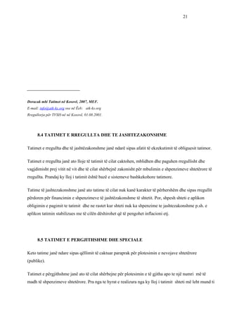 21




____________________________


Doracak mbi Tatimet në Kosovë, 2007, MEF.
E-mail: info@atk-ks.org ose në Ëeb: atk-ks.org
Rregullorja për TVSH-në në Kosovë, 01.08.2001.




      8.4 TATIMET E RREGULLTA DHE TE JASHTEZAKONSHME

Tatimet e rregullta dhe të jashtëzakonshme janë ndarë sipas afatit të ekzekutimit të obliguesit tatimor.

Tatimet e rregullta janë ato lloje të tatimit të cilat caktohen, mblidhen dhe paguhen rregullisht dhe
vagjdimisht prej vitit në vit dhe të cilat shërbejnë zakonisht për mbulimin e shpenzimeve shtetërore të
rregullta. Prandaj ky lloj i tatimit është bazë e sistemeve bashkekohore tatimore.

Tatime të jashtezakonshme janë ato tatime të cilat nuk kanë karakter të përhershëm dhe sipas rregullit
përdoren për financimin e shpenzimeve të jashtëzakonshme të shtetit. Por, shpesh shteti e aplikon
obligimin e pagimit te tatimit dhe ne rastet kur shteti nuk ka shpenzime te jashtezakonshme p.sh. e
aplikon tatimin stabilizues me të cilën dëshirohet që të pengohet inflacioni etj.




      8.5 TATIMET E PERGJITHSHME DHE SPECIALE

Keto tatime janë ndare sipas qëllimit të caktuar paraprak për plotesimin e nevojave shtetërore
(publike).

Tatimet e përgjithshme janë ato të cilat shërbejne për plotesimin e të gjitha apo te një numri më të
madh të shpenzimeve shtetërore. Pra nga te hyrat e realizura nga ky lloj i tatimit shteti më leht mund ti
 