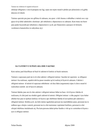Tatimet me vështrim të veqantë në Kosovë
mbulojë obligimet e veta të parapara me ligj, sepse ato mjete mund ti përdor per plotesimin e të gjitha
detyrave të shtetit.

Tatimes speciale pra jane me qëllime të caktuara, me qrast e tërë shuma e mbledhur e tatimit ose e nje
pjese të tij është saktësisht e destinuar për mbulimin e shpenzimeve te caktuara. Keto ttime me heret
jane pedor kryesisht per mbulimin e shpenzimeve ( p.sh. per financimin e pasojave të tërmetit,
vershimeve katastrofave te ndryshme etj.)




      8.6 TATIMET E SUPOZUARA DHE FAKTIKE

Keto tatime janë klasifikuar në bazë të caktimit të lartësis së bazës tatimore.

Tatimet e supozuara janë ato te të cilat caktimi i obligimit tatimor bazohet në supzimin se obliguesi
tatimor i ka realizuar, sepektivisht ka pasur mundesi që të realizoj të hyrat të caktuara. Caktimi i
obligimit tatimor të tatimit të supozuar mbështetet në disa fakte (argumente) sipas ë cilave mund të
realizohen realisht ato të hyra të caktuara.

Tatimet faktike jane ato të cilat caktimi i obligimit tatimor bëhet ne baze të të hyrave faktike të
realizuara, të cilat janë me rëndësi gjatë caktimit të tatimit. Obligimi tatimor si dhe pagimi i tyre behet
atheher kur jane te njohura lartësia e të hyrave apo shërbimet faktike të nevojshme për caktimin e
obligimit tatimor. Kështu p.sh. me këto tatime ngarkohen persoat me marrëdhënie pune, personat me te
ardhura nga e drejta e autorit, personat me te cilet merrenme veprimtari hotiliere, personat te cilet
ofrojnë shërbime intelektuale etj. Pra keta persona duhet pritur fundin e vitit qe te vertetohen të hyrat e
tyre si obligues tatimor.




Nehat Duraku                                                              dhjetor 2008
 