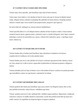 23
      8.7 TATIMET SIPAS VLERES DHE SPECIFIKE

Tatimet sipas vleres specifike janë klasifikuar sipas llojit të bazës tatimore.

Tatimi sipas vleres është ai i cili caktohet në bazë të vleres reale apo të vlersuar të objektit tatimor
madje, obligimi tatimor caktohet ne përqindje dhe aplikohet në bazën tatimore. Perqindja (norma)
tatimore e tatimit sipas vleres mundë të jetë proporcionale, progresive apo regresive.

Ky tatim është më i përhapuri ne sistemet tatimore bashkëkohore.

Tatimi specifik është ai te i cili obligimi tatimor caktohet në bazë të njësive matëse. Si baze tatimor
emund të merren njesia e gjatesia (metri, centimetri), njesi a e peshës (kilogrami, toni), fuqia e motorrit
(kalefuqia e motorrit në automobila etj.), njesia e vëllimit (litri, hektolitri), njesia e siperfaqes (metri
katror, hektari) etj.




      8.8 TATIMET FUNDARE DHE JO FUNDARE

Tatimet fundare dhe jo fundare janë klasifikuar sipas ndryshimeve kualitative të të hyrave,
respektivisht të të ardhurave në të cilat caktohet tatimi.

Tatimet fundare jane ato te cilat caktohen në te hyrat e realizuara nga pasuria (toka, ndertesa, letyrat
me vlere, paisjet etj.) si dhe te hyrat e sigurta dhe të përhershme të realizuara pa punen e obliguesve
tatimor.

Tatimet jofundare janë ato lloje të tatimeve me te cilat tatohen të hyrat e realizura me punën personale
nga marredhënia e punes ose nga kryerja e veprimtarisë së caktuar.




      8.9 TATIMET QENDERORE DHE LOKALE

Tatimet qendrore dhe lokale jane klasifikuar sipas asaj se kush e fut obligimin tatimor dhe se ciles
njesi politike-territoriale i takoj të hyrat e mbledhura nga tatimi.

Tatimet qendrore janë ato të cilat i aplikojnë dhe i mledhin organet qëndrore. Shpenzimet e mëdha për
realizimin e detyrave të mëdha shtetërore (ekonomike, sociale dhe politike) kanë bërë që numri më i
madh i tatimeve të rregullohet me dispozita ligjore të organeve qëndrore.
 