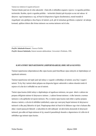 Tatimet me vështrim të veqantë në Kosovë
Tatimet lokale janë ato të cilat zakonisht i futin dh ei mbledhin organet e njesive te ngushta politike-
territoriale. Keshtu, njesit e ngushta politike – teritoriale (lokale) për kryerjen sa me më sukses të
detyrave nga kompetenca e saj, në bazë të dispozitave ligjore (kushtetutes), mund mundë të
rregullojnë vete qështjen e disa llojeve të tatimit .p.sh. për të stimuluar gjvillimin e zejtarisë në ndonje
komunë, aplikon lehtesi dhe lirime tatimore ose norma tatimore më të ulta.




___________________________
Prof.Dr. Sabahudin Komoni. Financat Publike
Prof.Dr. Komoni Sabahudin, Sistemi monetar ndërkombetar. Universiteti i Prishtinës, 1998.




      8.10TATIMET REPARTISIONE (SHPERNDARESE) DHE SIPAS KUOTES

Tatimet repartisione (shperndarese) dhe sipas kuotes janë klasifikuar sipas mënyrës së shpërndarjes së
ngarkesës tatimore.

Tatimet repartisione më tepër janë një mënyr e veqantë e mbledhjes së tatimit, sesa lloj i veqant i
tatimit. Te ky lloj i tatimit shteti përpara me dispozita ligjore saktesisht e cakton shumën totale të
mjeteve të cilat do ti mbledhë me ane të tatimit.

Tatimi sipas kuotes është mënyr e shpërndarjes së ngarkeses tatimore, me qrast shteti e cakton me
perpara obligimin tatimor të detyruesve tatimor , i cakton format tatimore si dhe lartesin e normes
tatimore e cila aplikohet në njesin tatimore. Por, te tatimi sipas kuotes nuk është e njohur perpara
shuma e tatimit, e cila do të mblidhet (arkëtohet), sepse ajo varet prej fuqisë tatimore të detyruesve
tatimorë si dhe prej faktorëve të tjerë. Prapëseprap shteti në bazë të të dhënave nga vitet e kaluara dhe
duke i marrë parasysh faktorët e ndryshëm të cilët ndikojnë në aktivitetin ekonomik të detyruesit
tatimorë, pra edhe në fuqin tatimore të tij, mund të parashikojë shumën e shpenzimeve të cilën do të
mblidhen nga tatimet sipas kuotes.




Nehat Duraku                                                                      dhjetor 2008
 