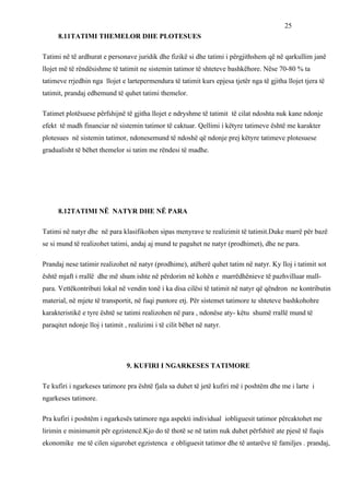 25
      8.11TATIMI THEMELOR DHE PLOTESUES

Tatimi në të ardhurat e personave juridik dhe fizikë si dhe tatimi i përgjithshem që në qarkullim janë
llojet më të rëndësishme të tatimit ne sistemin tatimor të shteteve bashkëhore. Nëse 70-80 % ta
tatimeve rrjedhin nga llojet e lartepermendura të tatimit kurs epjesa tjetër nga të gjitha llojet tjera të
tatimit, prandaj edhemund të quhet tatimi themelor.

Tatimet plotësuese përfshijnë të gjitha llojet e ndryshme të tatimit të cilat ndoshta nuk kane ndonje
efekt të madh financiar në sistemin tatimor të caktuar. Qellimi i këtyre tatimeve është me karakter
plotesues në sistemin tatimor, ndonesemund të ndoshë që ndonje prej këtyre tatimeve plotesuese
gradualisht të bëhet themelor si tatim me rëndesi të madhe.




      8.12TATIMI NË NATYR DHE NË PARA

Tatimi në natyr dhe në para klasifikohen sipas menyrave te realizimit të tatimit.Duke marrë për bazë
se si mund të realizohet tatimi, andaj aj mund te paguhet ne natyr (prodhimet), dhe ne para.

Prandaj nese tatimir realizohet në natyr (prodhime), atëherë quhet tatim në natyr. Ky lloj i tatimit sot
është mjaft i rrallë dhe më shum ishte në përdorim në kohën e marrëdhënieve të pazhvilluar mall-
para. Vettëkontributi lokal në vendin tonë i ka disa cilësi të tatimit në natyr që qëndron ne kontributin
material, në mjete të transportit, në fuqi puntore etj. Për sistemet tatimore te shteteve bashkohohre
karakteristikë e tyre është se tatimi realizohen në para , ndonëse aty- këtu shumë rrallë mund të
paraqitet ndonje lloj i tatimit , realizimi i të cilit bëhet në natyr.




                                 9. KUFIRI I NGARKESES TATIMORE

Te kufiri i ngarkeses tatimore pra është fjala sa duhet të jetë kufiri më i poshtëm dhe me i larte i
ngarkeses tatimore.

Pra kufiri i poshtëm i ngarkesës tatimore nga aspekti individual iobliguesit tatimor përcaktohet me
lirimin e minimumit për egzistencë.Kjo do të thotë se në tatim nuk duhet përfshirë ate pjesë të fuqis
ekonomike me të cilen sigurohet egzistenca e obliguesit tatimor dhe të antarëve të familjes . prandaj,
 