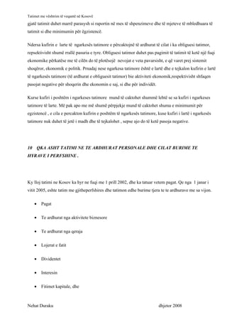 Tatimet me vështrim të veqantë në Kosovë
gjatë tatimit duhet marrë parasysh si raportin në mes të shpenzimeve dhe të mjeteve të mbledhuara të
tatimit si dhe minimumin për ëgzistencë.

Ndersa kufirin e larte të ngarkesës tatimore e përcaktojnë të ardhurat të cilat i ka obliguesi tatimor,
repsektivisht shumë rrallë pasuria e tyre. Obliguesi tatimor duhet pas pagimit të tatimit të ketë një fuqi
ekonomike përkatëse me të cilën do të plotësojë nevojat e veta pavarsisht, e që varet prej sistemit
shoqëror, ekonomik e politik. Prnadaj nese ngarkesa tatimore është e lartë dhe e tejkalon kufirin e lartë
të ngarkesës tatimore (të ardhurat e obliguesit tatimor) bie aktiviteti ekonomik,respektivisht shfaqen
pasojat negative për shoqerin dhe ekonomin e saj, si dhe për individët.

Kurse kufiri i poshtëm i ngarkeses tatimore mund të caktohet shummë lehtë se sa kufiri i ngarkeses
tatimore të larte. Më pak apo me më shumë përpjekje mund të caktohet shuma e minimumit për
egzistencë , e cila e percakton kufirin e poshtëm të ngarkesës tatimore, kuse kufiri i lartë i ngarkesës
tatimore nuk duhet të jetë i madh dhe të tejkalohet , sepse ajo do të ketë pasoja negative.




10       QKA ASHT TATIMI NE TE ARDHURAT PERSONALE DHE CILAT BURIME TE
HYRAVE I PERFSHINE .




Ky lloj tatimi ne Kosov ka hyr ne fuqi me 1 prill 2002, dhe ka tatuar vetem pagat. Qe nga 1 janar i
vitit 2005, eshte tatim me gjitheperfshires dhe tatimon edhe burime tjera te te ardhurave me sa vijon.

     •    Pagat


     •    Te ardhurat nga aktivitete biznesore


     •    Te ardhurat nga qeraja


     •    Lojerat e fatit


     •    Dividentet


     •    Interesin


     •    Fitimet kapitale, dhe



Nehat Duraku                                                              dhjetor 2008
 
