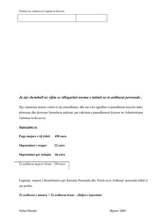 Tatimet me vështrim të veqantë në Kosovë




Ja nje shembull ne vijim se sillogaritet norma e tatimit ne te ardhurat personale .

Nje i punesuar punon vetem te nje punedhenes, dhe ata e ka zgjedhur si punedhenes kryesor duke
plotesuar dhe dorezuar formularin adekuat, per caktimin e punedhenesit kryesor ne Administraten
Tatimore te Kosoves.

Supozojme se.

Paga mujore e tij është        450 euro

Shpenzimet e rruges            22 euro

Shpenzimet per ushqim          66 euro

Te ardhurat mujore bruto 538 euro




Logaritja mujore e Kontributeve per Kursime Personale dhe Ttimit ne te Ardhurat personale është si
me poshte.

Te ardhurat e tatuara = Te ardhurat bruto – Zbitjet e lejueshme



Nehat Duraku                                                         dhjetor 2008
 