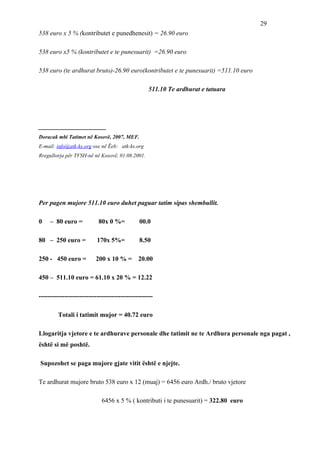 29
538 euro x 5 % (kontributet e punedhenesit) = 26.90 euro

538 euro x5 % (kontributet e te punesuarit) =26.90 euro

538 euro (te ardhurat bruto)-26.90 euro(kontributet e te punesuarit) =511.10 euro

                                                   511.10 Te ardhurat e tatuara




_____________________
Doracak mbi Tatimet në Kosovë, 2007, MEF.
E-mail: info@atk-ks.org ose në Ëeb: atk-ks.org
Rregullorja për TVSH-në në Kosovë, 01.08.2001.




Per pagen mujore 511.10 euro duhet paguar tatim sipas shembullit.

0    – 80 euro =           80x 0 %=           00.0

80 – 250 euro =            170x 5%=           8.50

250 - 450 euro =          200 x 10 % = 20.00

450 – 511.10 euro = 61.10 x 20 % = 12.22

-----------------------------------------------------

         Totali i tatimit mujor = 40.72 euro

Llogaritja vjetore e te ardhurave personale dhe tatimit ne te Ardhura personale nga pagat ,
është si më poshtë.

Supozohet se paga mujore gjate vitit është e njejte.

Te ardhurat mujore bruto 538 euro x 12 (muaj) = 6456 euro Ardh./ bruto vjetore

                             6456 x 5 % ( kontributi i te punesuarit) = 322.80 euro
 
